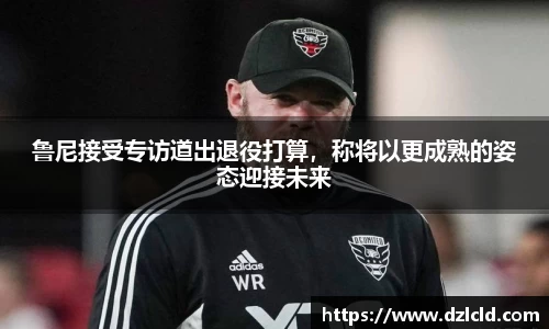 鲁尼接受专访道出退役打算，称将以更成熟的姿态迎接未来